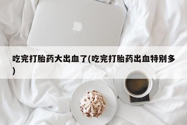 堕胎药怎么买吃完打胎药大出血了(吃完打胎药出血特别多)