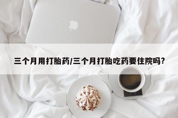堕胎药怎么买三个月用打胎药/三个月打胎吃药要住院吗?