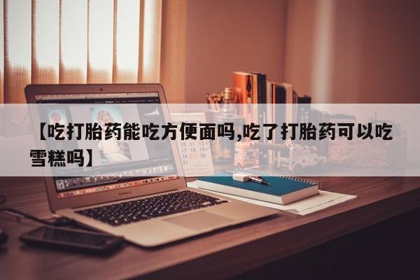 堕胎药怎么买【吃打胎药能吃方便面吗,吃了打胎药可以吃雪糕吗】