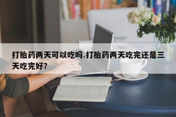 堕胎药怎么买打胎药两天可以吃吗.打胎药两天吃完还是三天吃完好？
