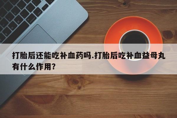 堕胎药怎么买打胎后还能吃补血药吗.打胎后吃补血益母丸有什么作用？