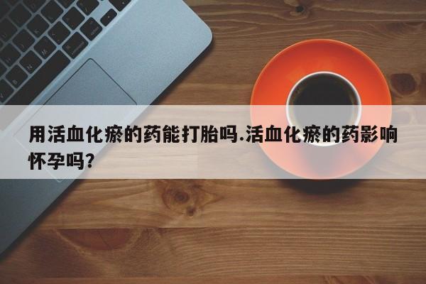 堕胎药怎么买用活血化瘀的药能打胎吗.活血化瘀的药影响怀孕吗？