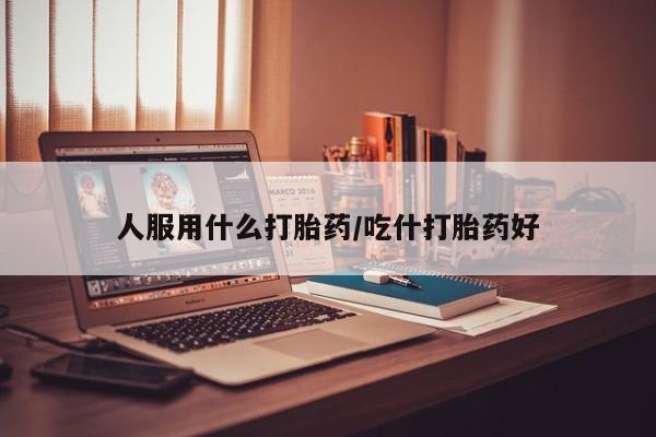 堕胎药怎么买人服用什么打胎药/吃什打胎药好