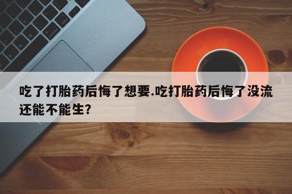 堕胎药怎么买吃了打胎药后悔了想要.吃打胎药后悔了没流还能不能生？