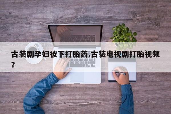 堕胎药怎么买古装剧孕妇被下打胎药.古装电视剧打胎视频？