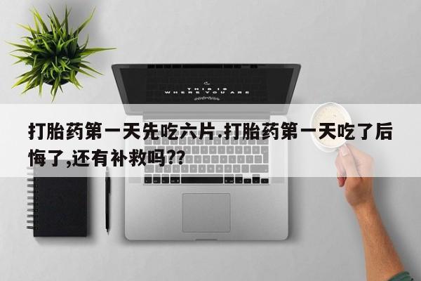 堕胎药怎么买打胎药第一天先吃六片.打胎药第一天吃了后悔了,还有补救吗?？