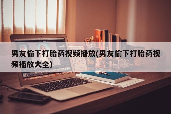 堕胎药怎么买男友偷下打胎药视频播放(男友偷下打胎药视频播放大全)
