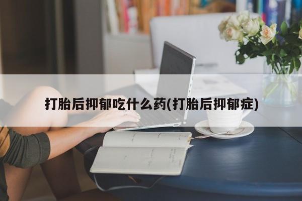 堕胎药怎么买打胎后抑郁吃什么药(打胎后抑郁症)