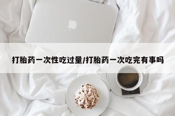 堕胎药怎么买打胎药一次性吃过量/打胎药一次吃完有事吗