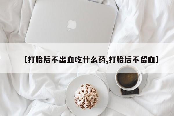 堕胎药怎么买【打胎后不出血吃什么药,打胎后不留血】