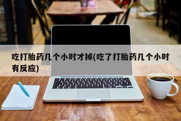 堕胎药怎么买吃打胎药几个小时才掉(吃了打胎药几个小时有反应)