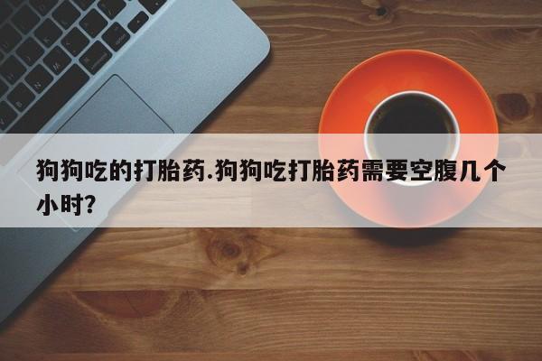 堕胎药怎么买狗狗吃的打胎药.狗狗吃打胎药需要空腹几个小时？