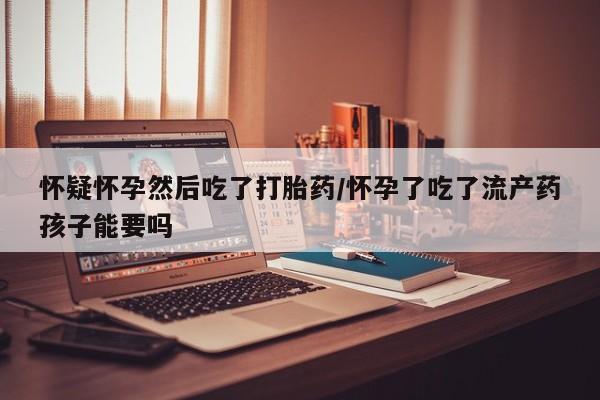 堕胎药怎么买怀疑怀孕然后吃了打胎药/怀孕了吃了流产药孩子能要吗