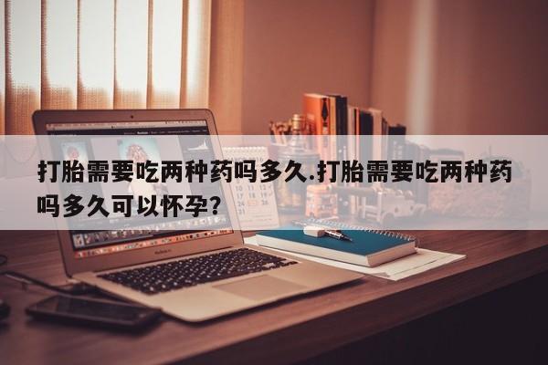 堕胎药怎么买打胎需要吃两种药吗多久.打胎需要吃两种药吗多久可以怀孕？