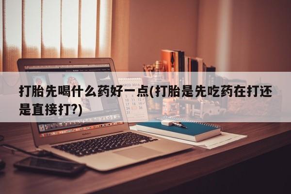 堕胎药怎么买打胎先喝什么药好一点(打胎是先吃药在打还是直接打?)