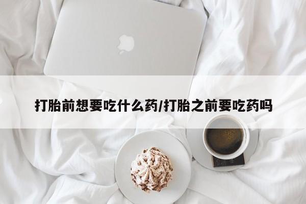 堕胎药怎么买打胎前想要吃什么药/打胎之前要吃药吗
