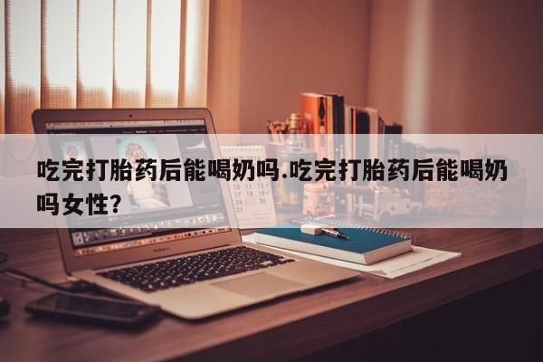 堕胎药怎么买吃完打胎药后能喝奶吗.吃完打胎药后能喝奶吗女性？