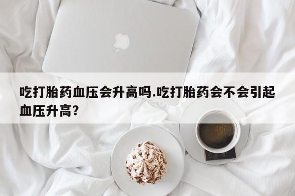 堕胎药怎么买吃打胎药血压会升高吗.吃打胎药会不会引起血压升高？