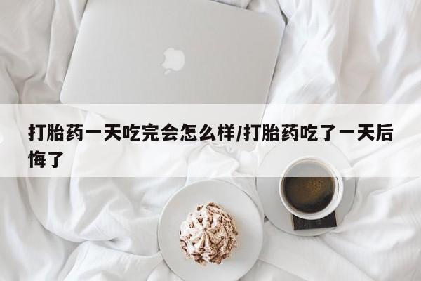 堕胎药怎么买打胎药一天吃完会怎么样/打胎药吃了一天后悔了