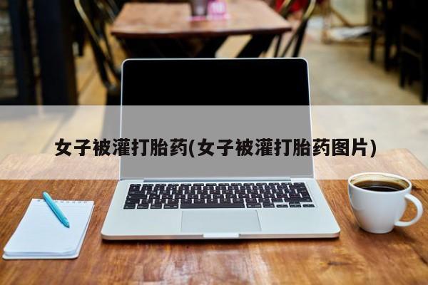 堕胎药怎么买女子被灌打胎药(女子被灌打胎药图片)