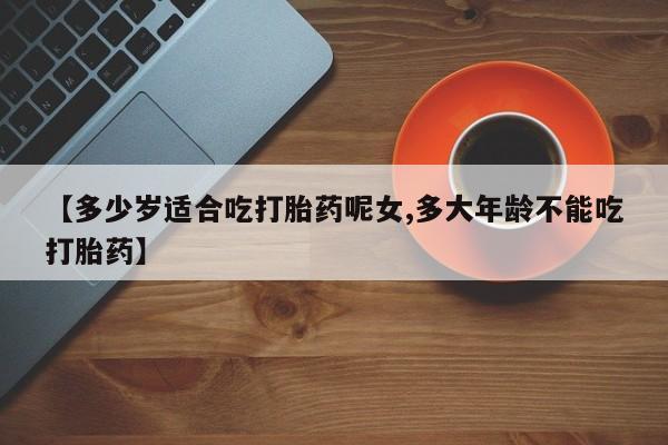 堕胎药怎么买【多少岁适合吃打胎药呢女,多大年龄不能吃打胎药】