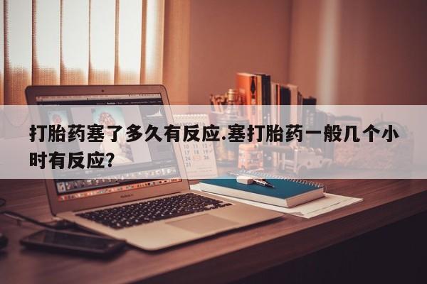 堕胎药怎么买打胎药塞了多久有反应.塞打胎药一般几个小时有反应？
