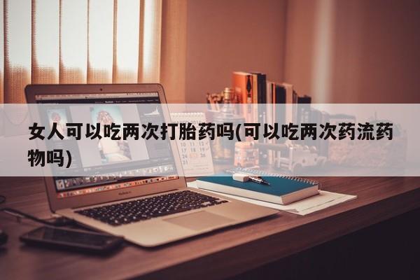 堕胎药怎么买女人可以吃两次打胎药吗(可以吃两次药流药物吗)