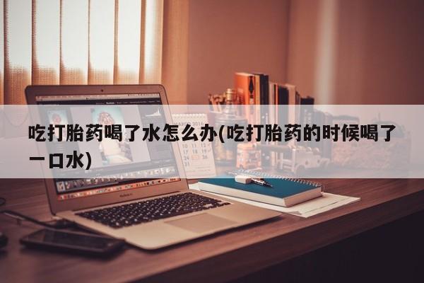 堕胎药怎么买吃打胎药喝了水怎么办(吃打胎药的时候喝了一口水)