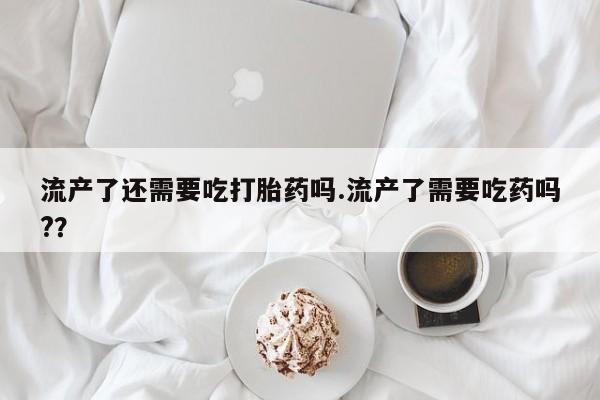 堕胎药怎么买流产了还需要吃打胎药吗.流产了需要吃药吗?？