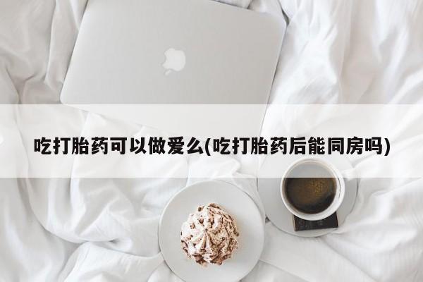 堕胎药怎么买吃打胎药可以做爱么(吃打胎药后能同房吗)