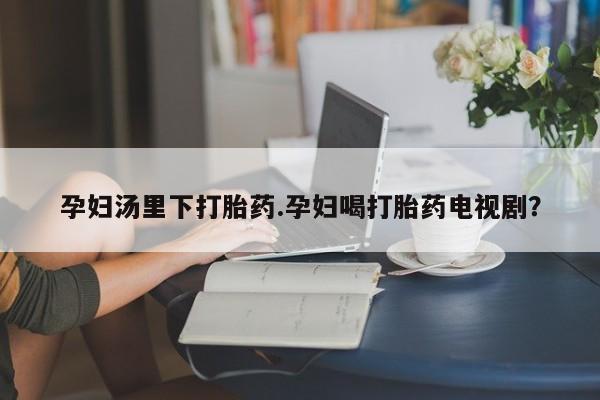 堕胎药怎么买孕妇汤里下打胎药.孕妇喝打胎药电视剧？
