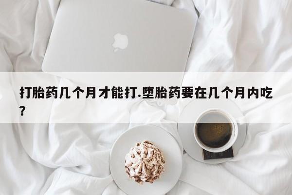 堕胎药怎么买打胎药几个月才能打.堕胎药要在几个月内吃？