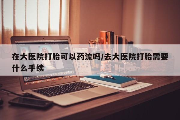堕胎药怎么买在大医院打胎可以药流吗/去大医院打胎需要什么手续