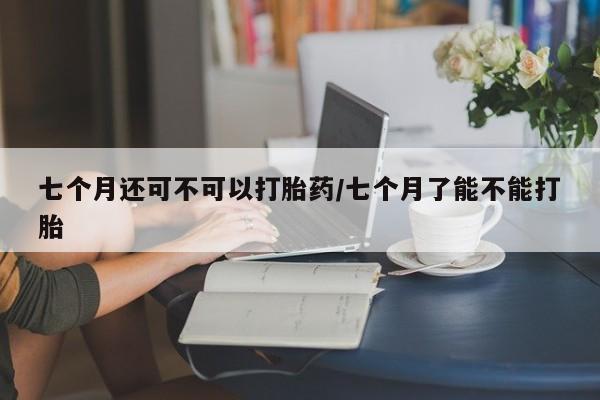 堕胎药怎么买七个月还可不可以打胎药/七个月了能不能打胎