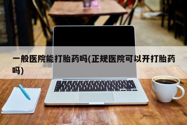 堕胎药怎么买一般医院能打胎药吗(正规医院可以开打胎药吗)