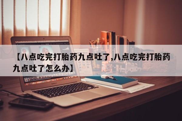 堕胎药怎么买【八点吃完打胎药九点吐了,八点吃完打胎药九点吐了怎么办】