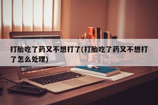 堕胎药怎么买打胎吃了药又不想打了(打胎吃了药又不想打了怎么处理)