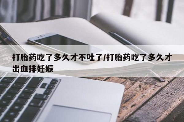 堕胎药怎么买打胎药吃了多久才不吐了/打胎药吃了多久才出血排妊娠