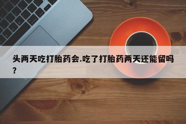 堕胎药怎么买头两天吃打胎药会.吃了打胎药两天还能留吗？