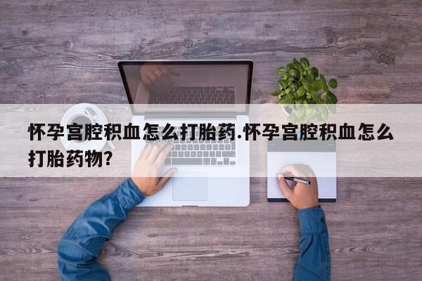 堕胎药怎么买怀孕宫腔积血怎么打胎药.怀孕宫腔积血怎么打胎药物？