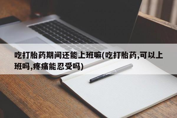 堕胎药怎么买吃打胎药期间还能上班嘛(吃打胎药,可以上班吗,疼痛能忍受吗)
