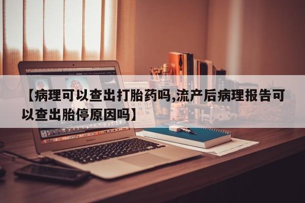 堕胎药怎么买【病理可以查出打胎药吗,流产后病理报告可以查出胎停原因吗】