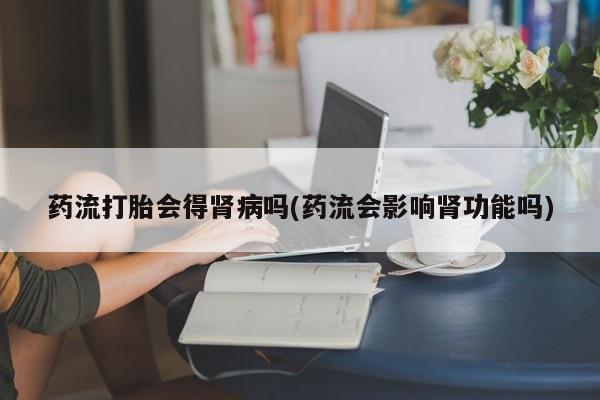 堕胎药怎么买药流打胎会得肾病吗(药流会影响肾功能吗)