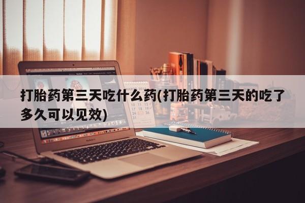 堕胎药怎么买打胎药第三天吃什么药(打胎药第三天的吃了多久可以见效)