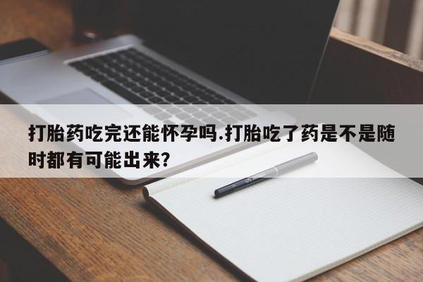 堕胎药怎么买打胎药吃完还能怀孕吗.打胎吃了药是不是随时都有可能出来？