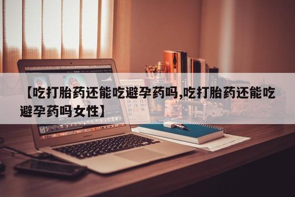 堕胎药怎么买【吃打胎药还能吃避孕药吗,吃打胎药还能吃避孕药吗女性】