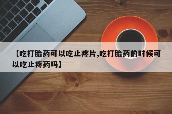 堕胎药怎么买【吃打胎药可以吃止疼片,吃打胎药的时候可以吃止疼药吗】