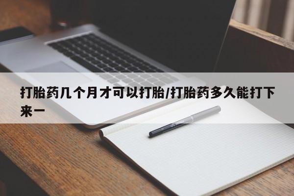 堕胎药怎么买打胎药几个月才可以打胎/打胎药多久能打下来一