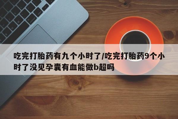 堕胎药怎么买吃完打胎药有九个小时了/吃完打胎药9个小时了没见孕囊有血能做b超吗