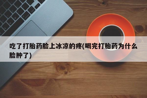 堕胎药怎么买吃了打胎药脸上冰凉的疼(喝完打胎药为什么脸肿了)